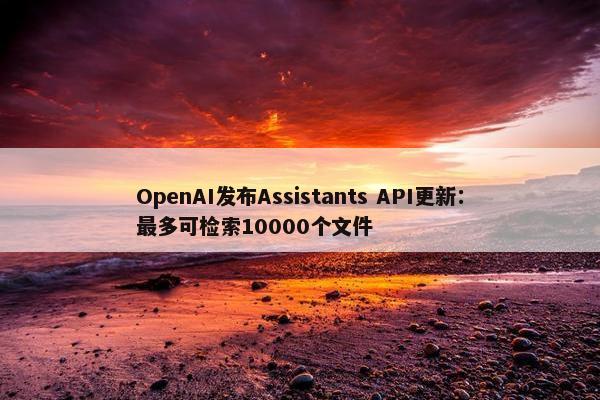 OpenAI发布Assistants API更新：最多可检索10000个文件