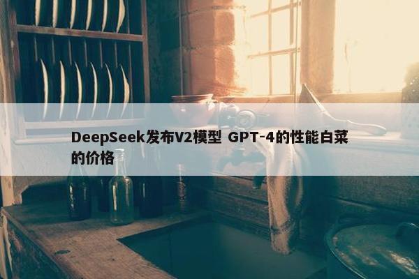 DeepSeek发布V2模型 GPT-4的性能白菜的价格